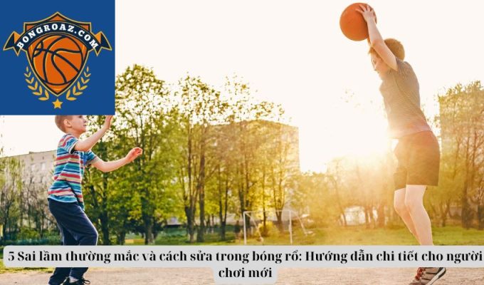 5 Sai lầm thường mắc và cách sửa trong bóng rổ: Hướng dẫn chi tiết cho người chơi mới